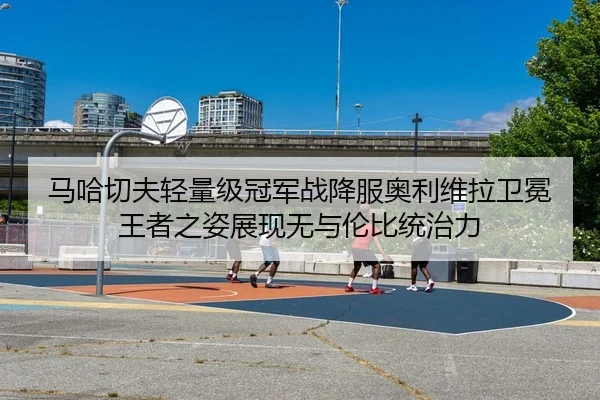 马哈切夫轻量级冠军战降服奥利维拉卫冕 王者之姿展现无与伦比统治力